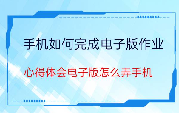 手机如何完成电子版作业 心得体会电子版怎么弄手机？